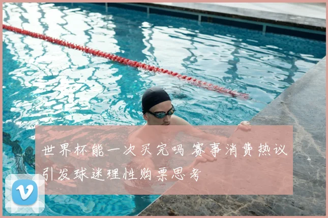 世界杯能一次买完吗 赛事消费热议引发球迷理性购票思考