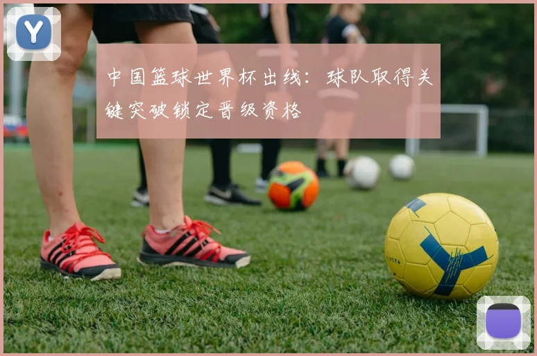 中国篮球世界杯出线：球队取得关键突破锁定晋级资格
