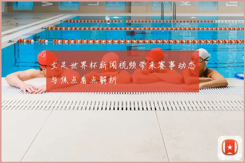 女足世界杯新闻视频带来赛事动态与焦点看点解析