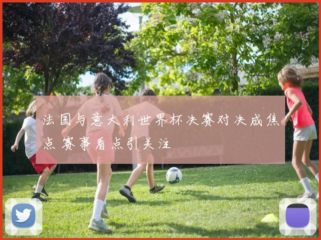 法国与意大利世界杯决赛对决成焦点 赛事看点引关注