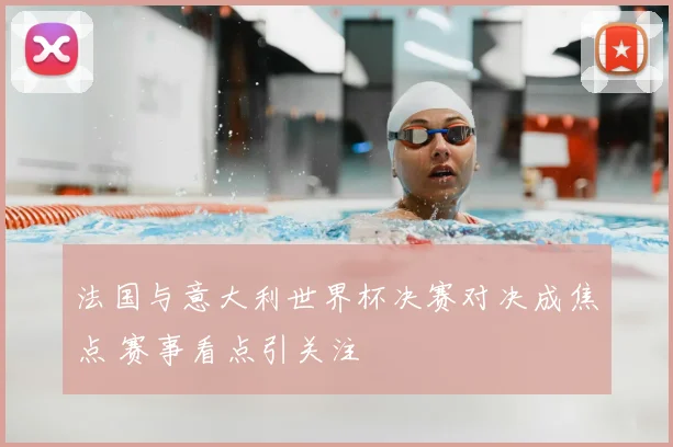 法国与意大利世界杯决赛对决成焦点 赛事看点引关注