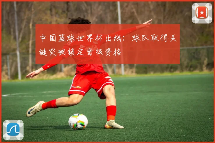 中国篮球世界杯出线：球队取得关键突破锁定晋级资格