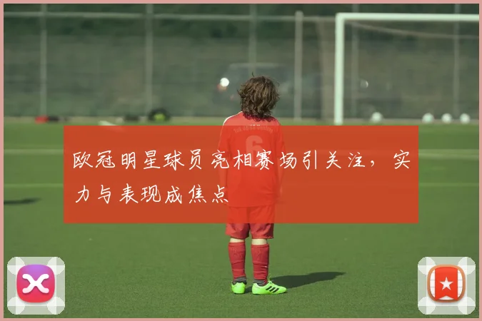 欧冠明星球员亮相赛场引关注，实力与表现成焦点