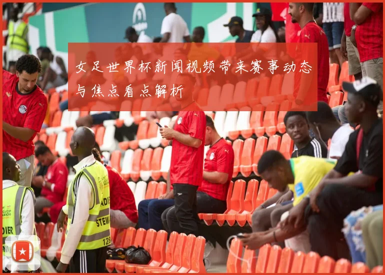 女足世界杯新闻视频带来赛事动态与焦点看点解析