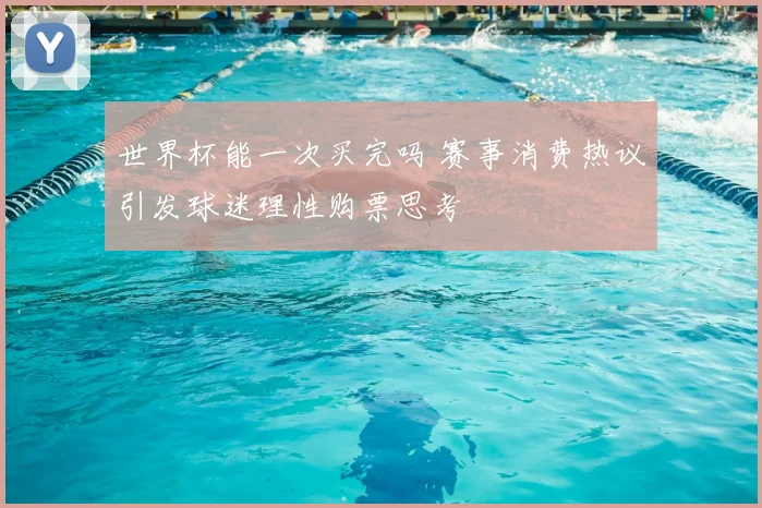 世界杯能一次买完吗 赛事消费热议引发球迷理性购票思考