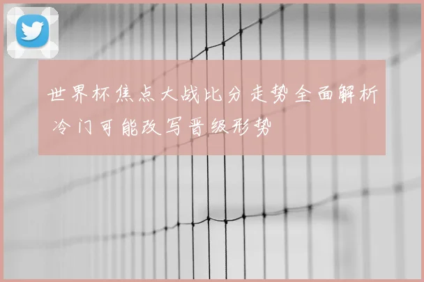世界杯焦点大战比分走势全面解析 冷门可能改写晋级形势
