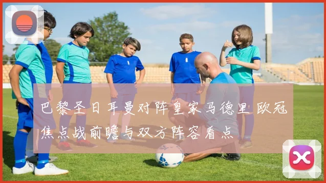 巴黎圣日耳曼对阵皇家马德里 欧冠焦点战前瞻与双方阵容看点