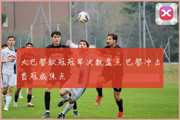 大巴黎欧冠冠军次数盘点 巴黎冲击首冠成焦点