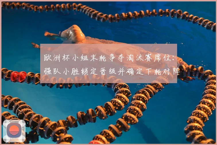 欧洲杯小组末轮争夺淘汰赛席位：强队小胜锁定晋级并确定下轮对阵