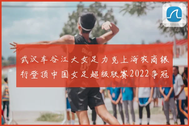 武汉车谷江大女足力克上海农商银行登顶中国女足超级联赛2022争冠悬念仍存