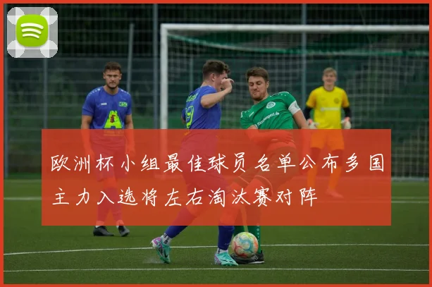欧洲杯小组最佳球员名单公布多国主力入选将左右淘汰赛对阵