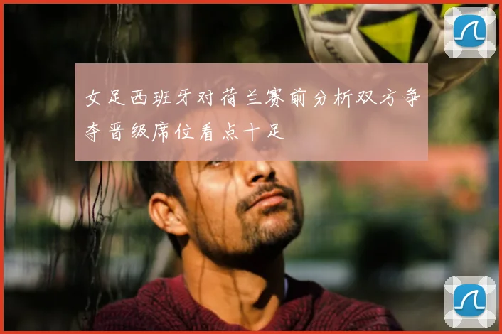 女足西班牙对荷兰赛前分析双方争夺晋级席位看点十足