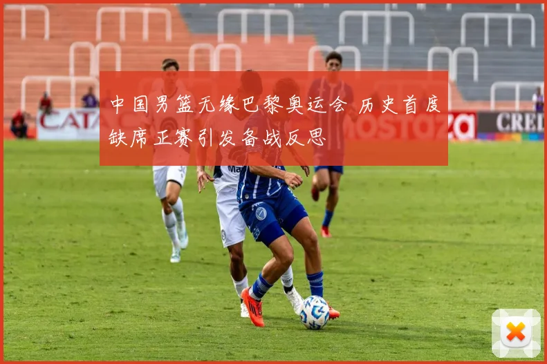 中国男篮无缘巴黎奥运会 历史首度缺席正赛引发备战反思