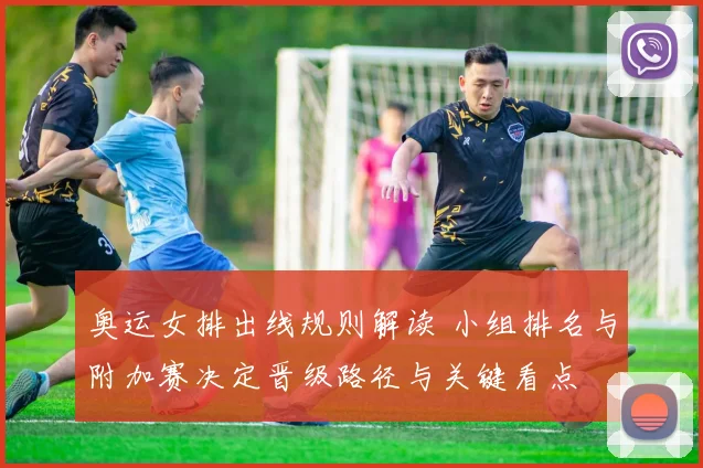 奥运女排出线规则解读 小组排名与附加赛决定晋级路径与关键看点