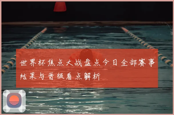 世界杯焦点大战盘点今日全部赛事结果与晋级看点解析