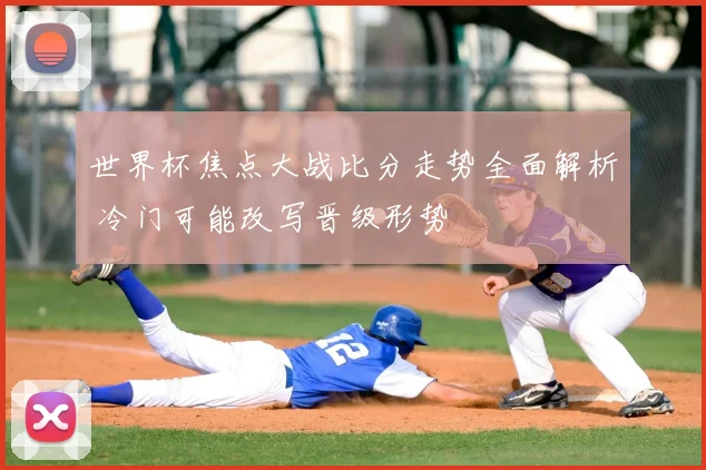 世界杯焦点大战比分走势全面解析 冷门可能改写晋级形势